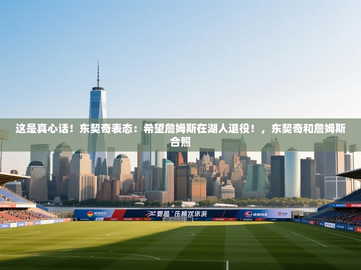 这是真心话！东契奇表态：希望詹姆斯在湖人退役！，东契奇和詹姆斯合照