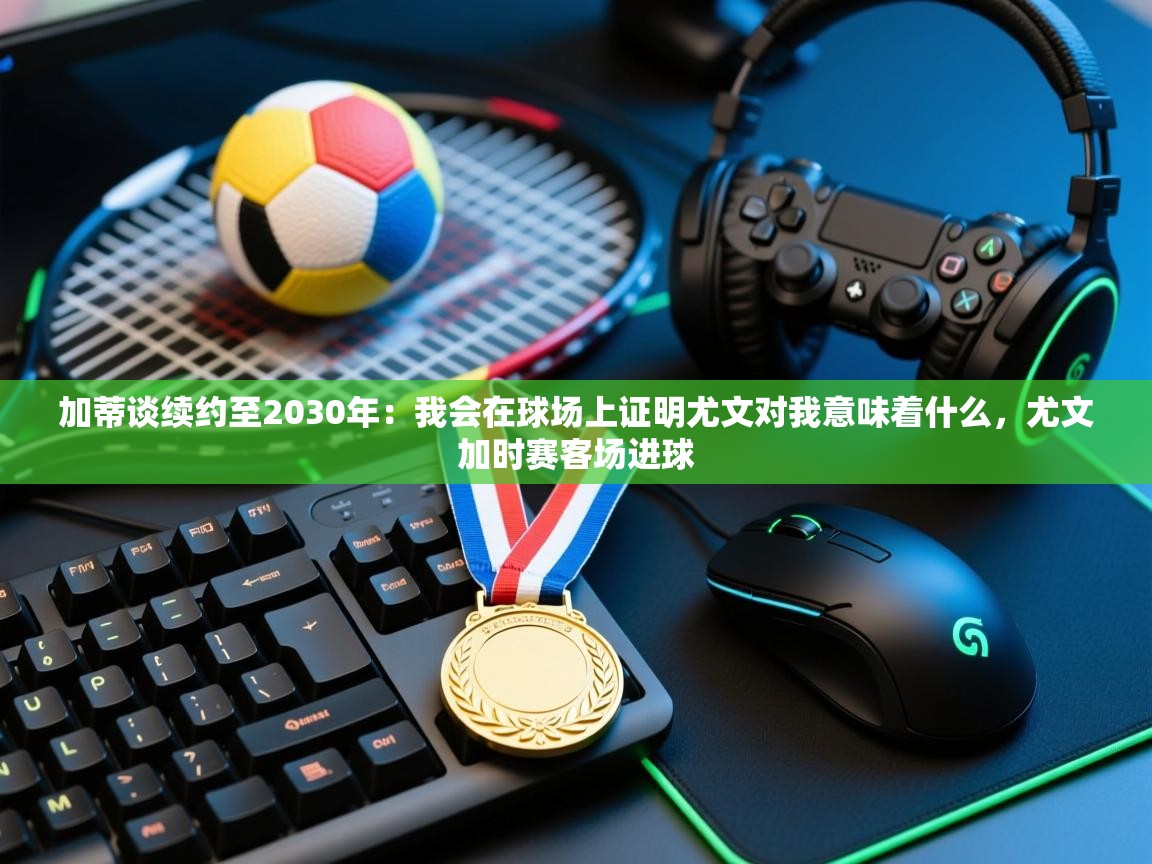 加蒂谈续约至2030年：我会在球场上证明尤文对我意味着什么，尤文加时赛客场进球