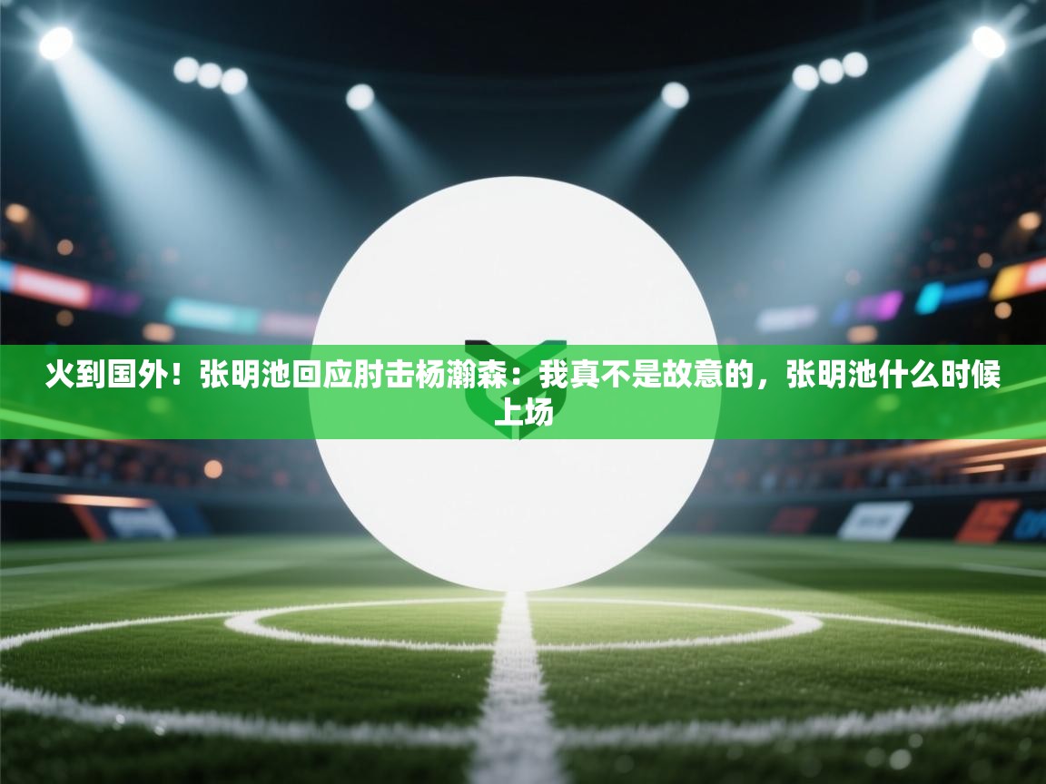 火到国外！张明池回应肘击杨瀚森：我真不是故意的，张明池什么时候上场