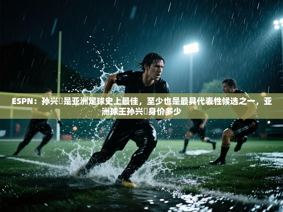 ESPN:孙兴慜是亚洲足球史上最佳,至少也是最具代表性候选之一,亚洲球王孙兴慜身价多少